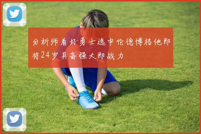 分析师看好勇士选中伦德博格他即将24岁具备强大即战力