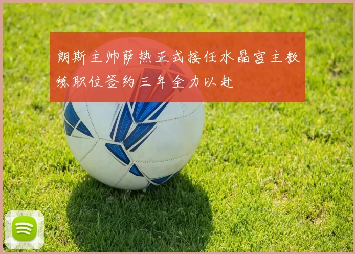 朗斯主帅萨热正式接任水晶宫主教练职位签约三年全力以赴
