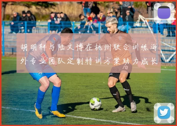 胡明轩与陆文博在杭州联合训练海外专业团队定制特训方案助力成长