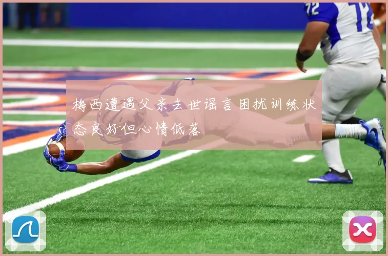 梅西遭遇父亲去世谣言困扰训练状态良好但心情低落