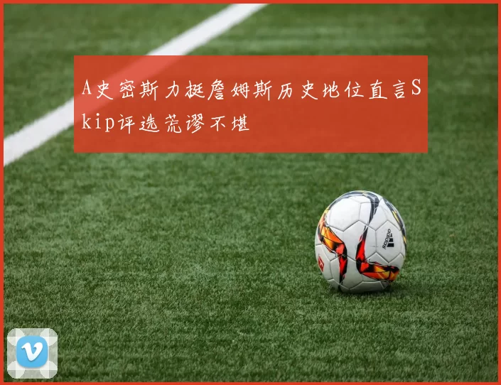 A史密斯力挺詹姆斯历史地位直言Skip评选荒谬不堪