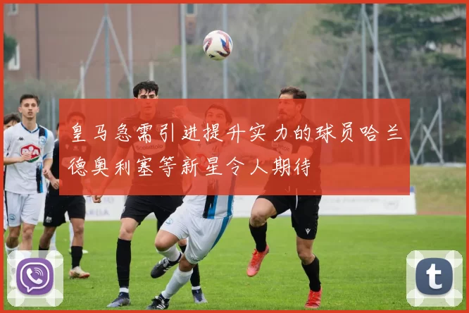 皇马急需引进提升实力的球员哈兰德奥利塞等新星令人期待