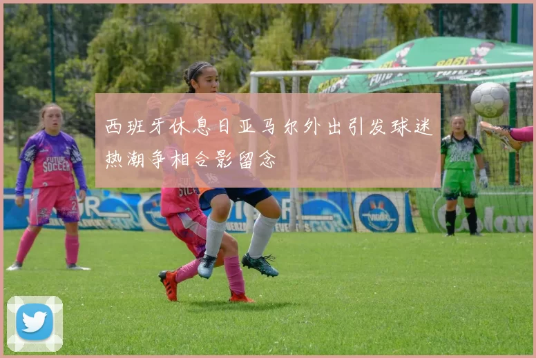西班牙休息日亚马尔外出引发球迷热潮争相合影留念