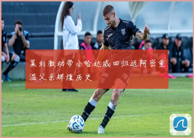 莱利激动带小哈达威回归迈阿密重温父亲辉煌历史