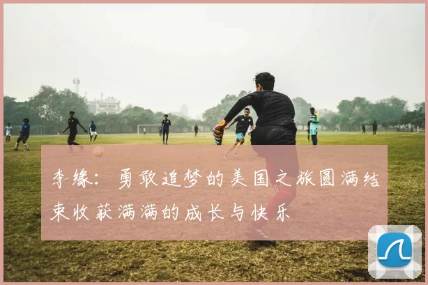 李缘：勇敢追梦的美国之旅圆满结束收获满满的成长与快乐