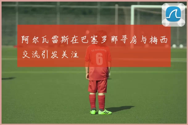 阿尔瓦雷斯在巴塞罗那寻房与梅西交流引发关注