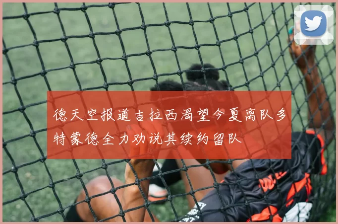 德天空报道吉拉西渴望今夏离队多特蒙德全力劝说其续约留队