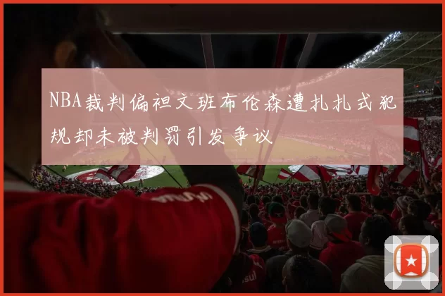 NBA裁判偏袒文班布伦森遭扎扎式犯规却未被判罚引发争议