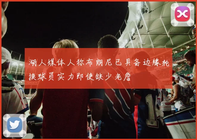 湖人媒体人称布朗尼已具备边缘轮换球员实力即使缺少老詹
