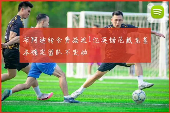 布阿迪转会费接近1亿英镑范戴克基本确定留队不变动