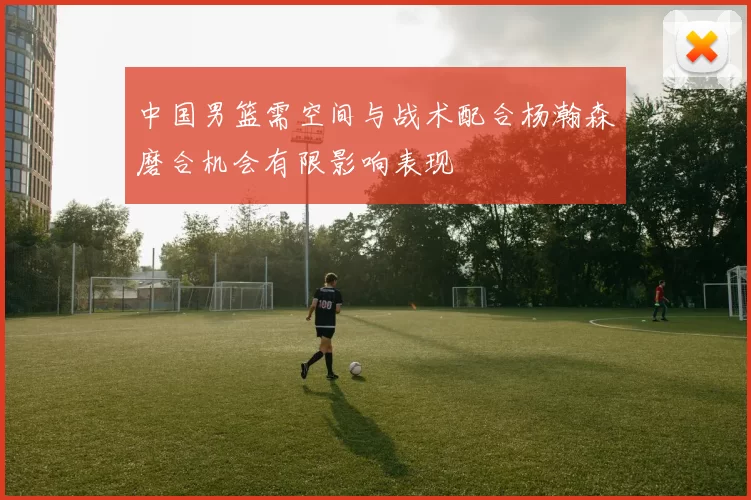 中国男篮需空间与战术配合杨瀚森磨合机会有限影响表现