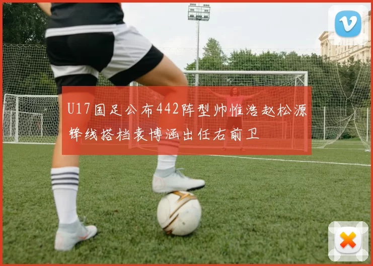 U17国足公布442阵型帅惟浩赵松源锋线搭档袁博涵出任右前卫