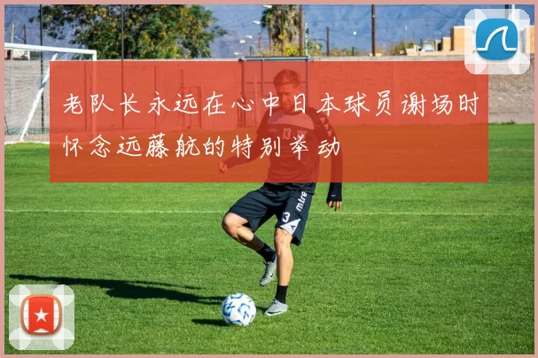 老队长永远在心中日本球员谢场时怀念远藤航的特别举动