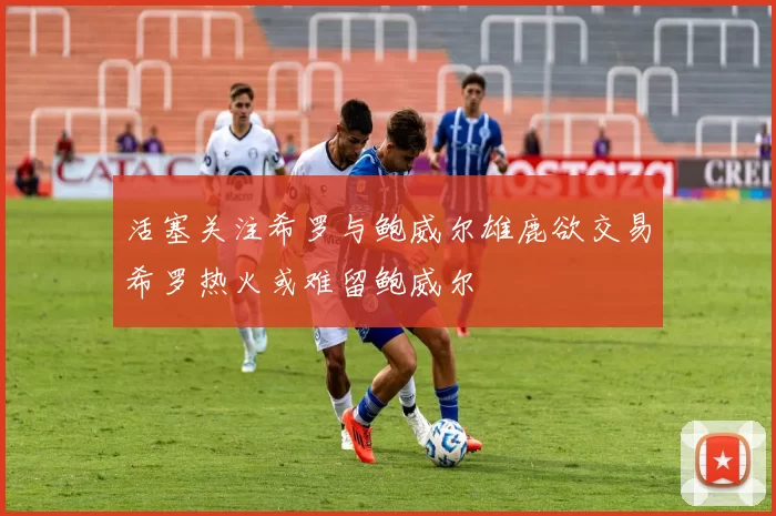 活塞关注希罗与鲍威尔雄鹿欲交易希罗热火或难留鲍威尔