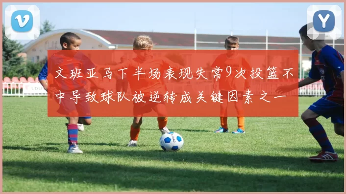 文班亚马下半场表现失常9次投篮不中导致球队被逆转成关键因素之一