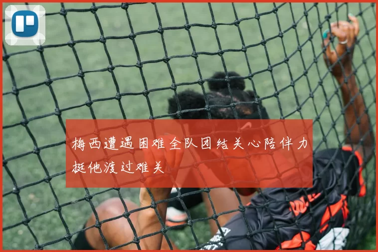 梅西遭遇困难全队团结关心陪伴力挺他渡过难关