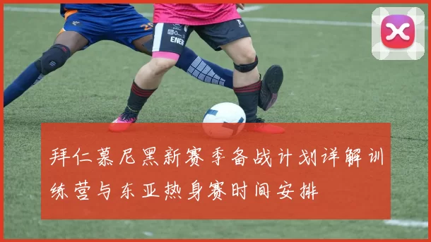 拜仁慕尼黑新赛季备战计划详解训练营与东亚热身赛时间安排