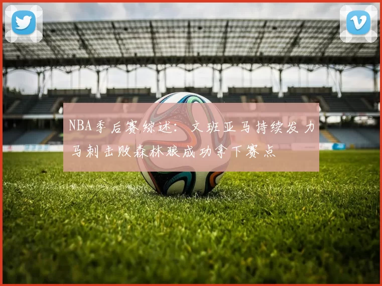 NBA季后赛综述：文班亚马持续发力马刺击败森林狼成功拿下赛点