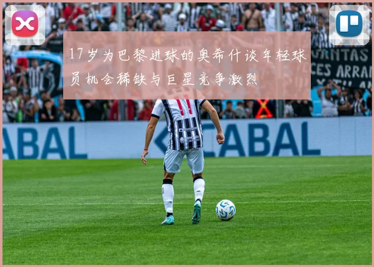 17岁为巴黎进球的奥希什谈年轻球员机会稀缺与巨星竞争激烈