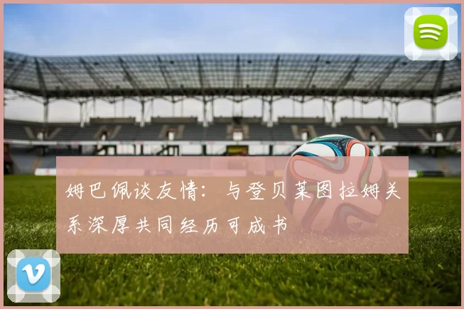 姆巴佩谈友情：与登贝莱图拉姆关系深厚共同经历可成书