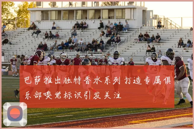 巴萨推出独特香水系列打造专属俱乐部嗅觉标识引发关注