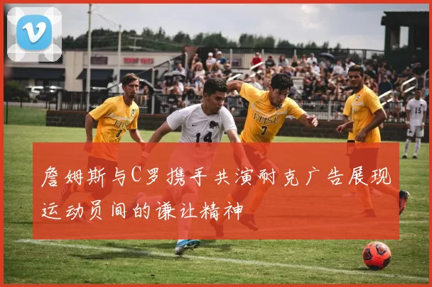詹姆斯与C罗携手共演耐克广告展现运动员间的谦让精神