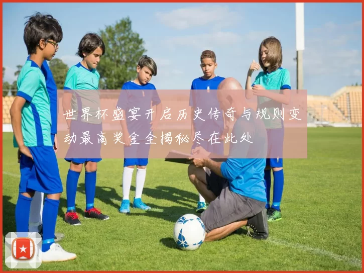 世界杯盛宴开启历史传奇与规则变动最高奖金全揭秘尽在此处